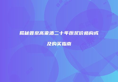 揭秘晋泉高粱酒二十年原浆价格构成及购买指南