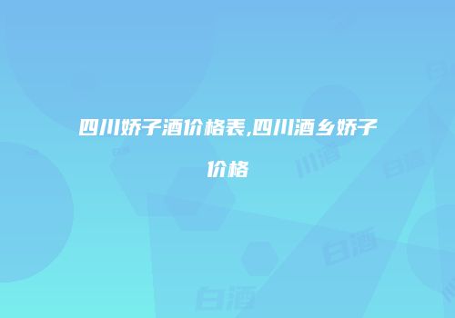 四川娇子酒价格表,四川酒乡娇子价格