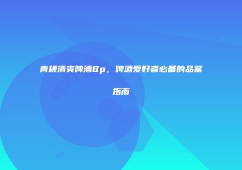青稞清爽啤酒8p，啤酒爱好者必备的品鉴指南
