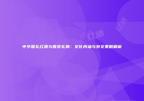 中华国礼红酒与普京礼物：文化内涵与外交策略解析
