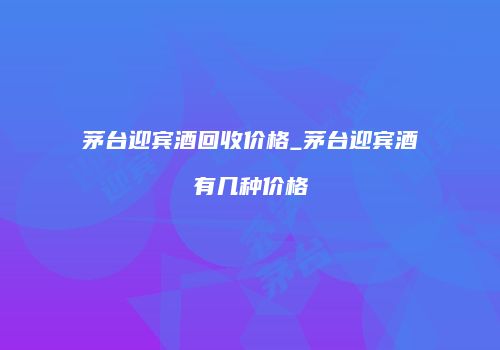 茅台迎宾酒回收价格_茅台迎宾酒有几种价格