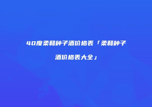 40度柔和种子酒价格表「柔和种子酒价格表大全」