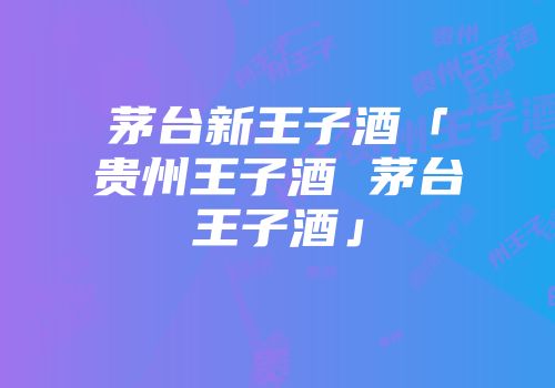 茅台新王子酒「贵州王子酒 茅台王子酒」