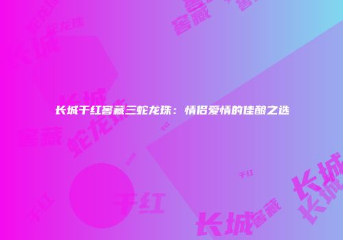 长城干红窖藏三蛇龙珠：情侣爱情的佳酿之选