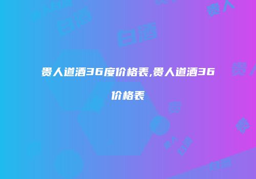贵人道酒36度价格表,贵人道酒36价格表