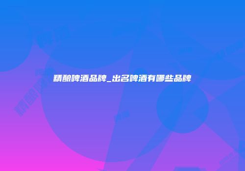 精酿啤酒品牌_出名啤酒有哪些品牌