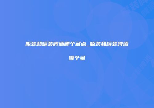 瓶装和罐装啤酒哪个多点_瓶装和罐装啤酒哪个多