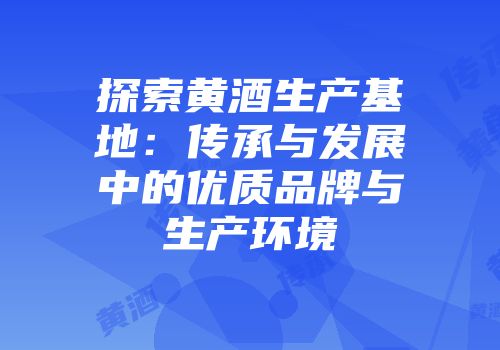探索黄酒生产基地：传承与发展中的优质品牌与生产环境