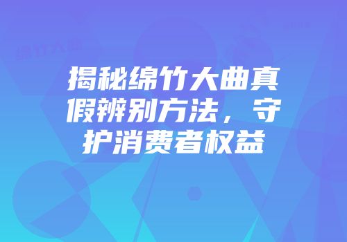 揭秘绵竹大曲真假辨别方法，守护消费者权益