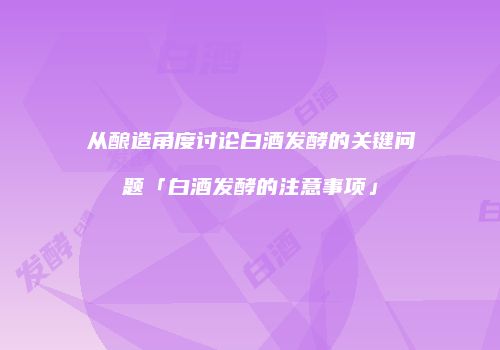 从酿造角度讨论白酒发酵的关键问题「白酒发酵的注意事项」