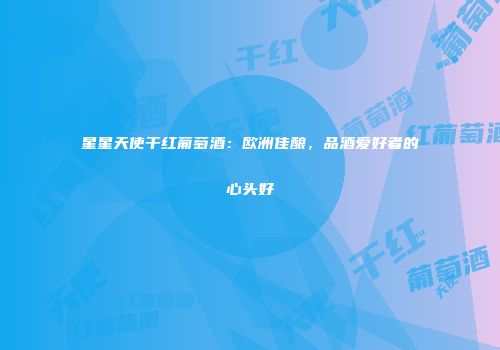 星星天使干红葡萄酒：欧洲佳酿，品酒爱好者的心头好