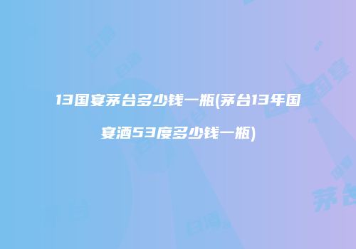 13国宴茅台多少钱一瓶(茅台13年国宴酒53度多少钱一瓶)