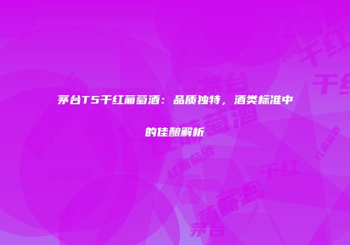 茅台T5干红葡萄酒：品质独特，酒类标准中的佳酿解析