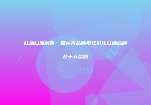 红酒口感解析：推荐高品质与性价比红酒品牌及十大佳酿