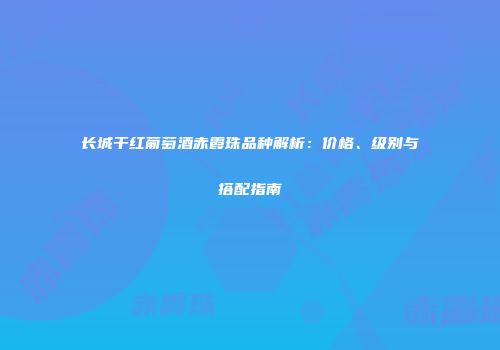 长城干红葡萄酒赤霞珠品种解析：价格、级别与搭配指南