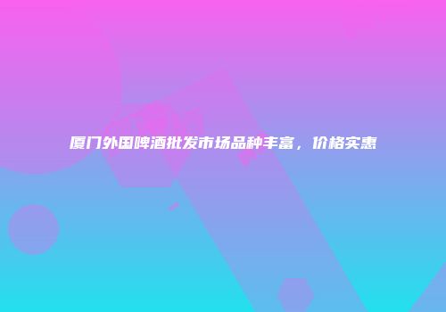 厦门外国啤酒批发市场品种丰富，价格实惠
