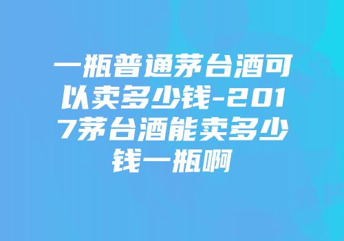 一瓶普通茅台酒可以卖多少钱-2017茅台酒能卖多少钱一瓶啊