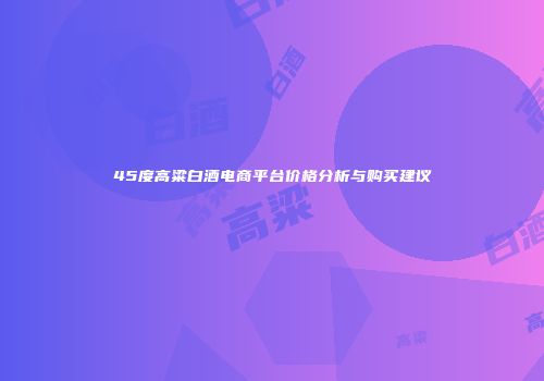 45度高粱白酒电商平台价格分析与购买建议