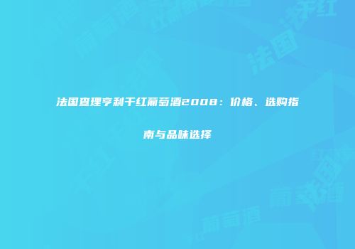 法国查理亨利干红葡萄酒2008：价格、选购指南与品味选择