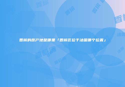 香槟的原产地是哪里「香槟区位于法国哪个位置」
