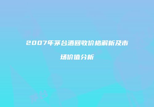 2007年茅台酒回收价格解析及市场价值分析