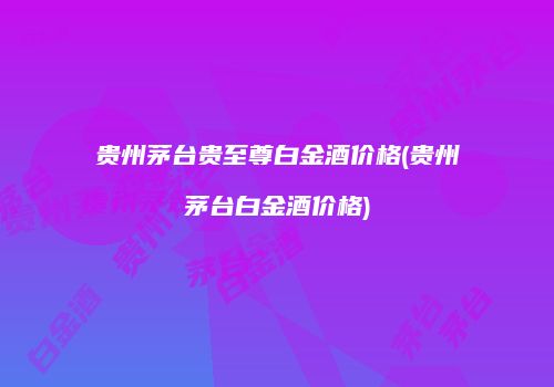 贵州茅台贵至尊白金酒价格(贵州茅台白金酒价格)