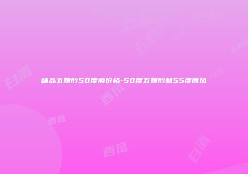 精品五粮醇50度酒价格-50度五粮醇和55度西凤