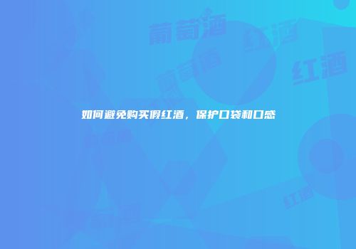 如何避免购买假红酒，保护口袋和口感