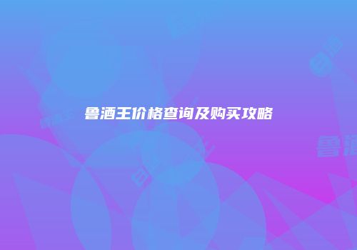 鲁酒王价格查询及购买攻略
