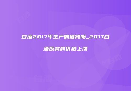 白酒2017年生产的值钱吗_2017白酒原材料价格上涨