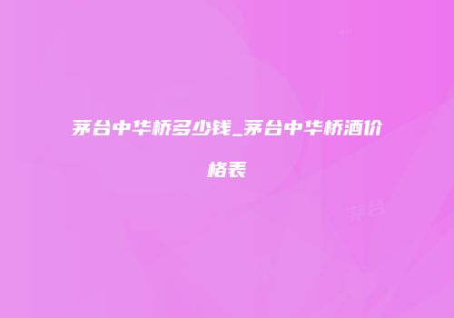 茅台中华桥多少钱_茅台中华桥酒价格表