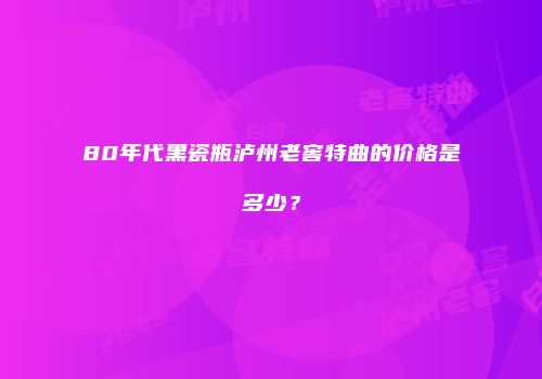 80年代黑瓷瓶泸州老窖特曲的价格是多少？
