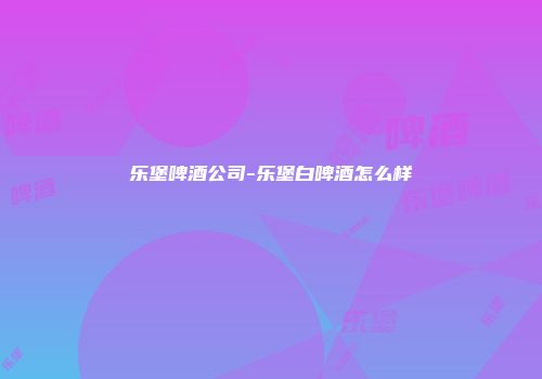 乐堡啤酒公司-乐堡白啤酒怎么样