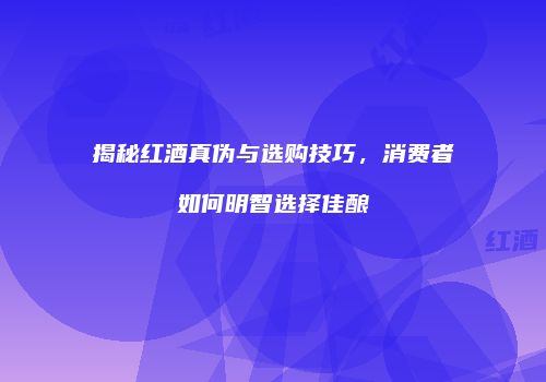 揭秘红酒真伪与选购技巧，消费者如何明智选择佳酿