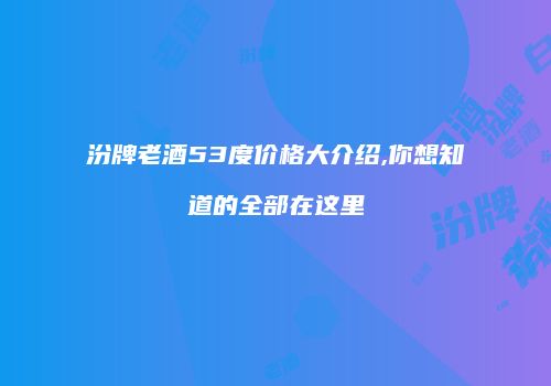 汾牌老酒53度价格大介绍,你想知道的全部在这里