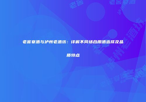 老窖宴酒与泸州老酒坊：详解不同场合用酒选择及品质特点