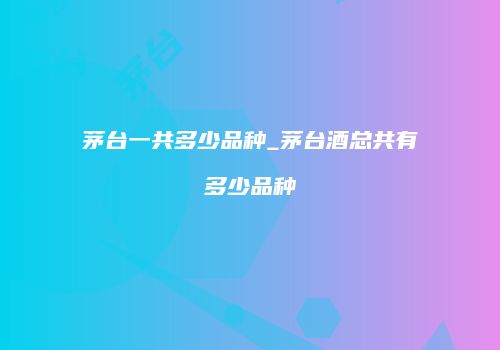 茅台一共多少品种_茅台酒总共有多少品种