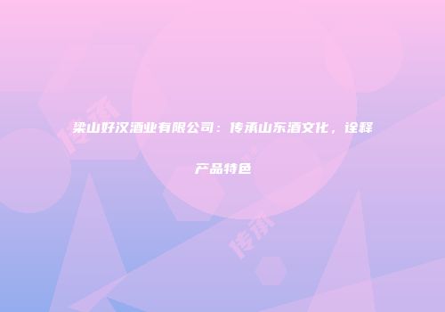 梁山好汉酒业有限公司：传承山东酒文化，诠释产品特色