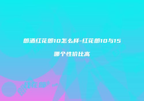 郎酒红花郎10怎么样-红花郎10与15哪个性价比高