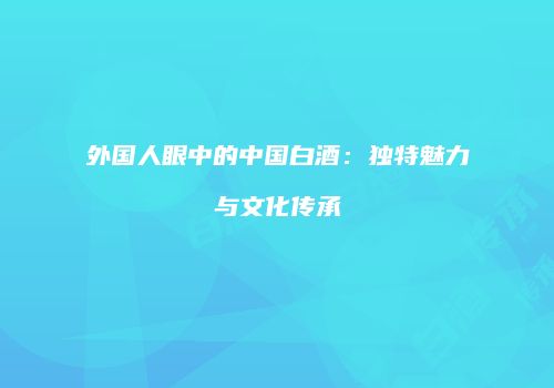外国人眼中的中国白酒：独特魅力与文化传承