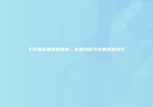 干红葡萄酒选购指南：价格特征与实用挑选技巧
