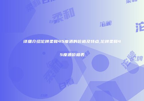 详细介绍沱牌柔和45度酒的价格及特点,沱牌柔和45度酒价格表