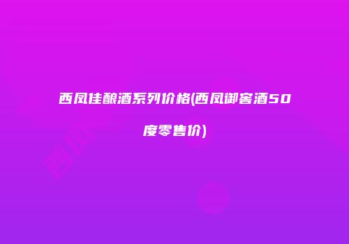 西凤佳酿酒系列价格(西凤御窖酒50度零售价)