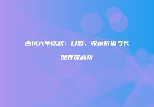 西凤六年陈酿：口感、收藏价值与长期存放解析