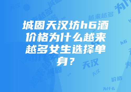 城固天汉坊h6酒价格为什么越来越多女生选择单身？