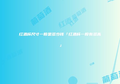红酒杯尺寸一般是多少钱「红酒杯一般有多高」