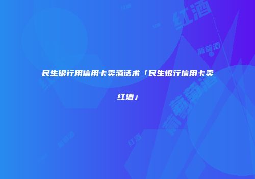 民生银行用信用卡卖酒话术「民生银行信用卡卖红酒」