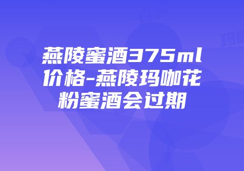 燕陵蜜酒375ml价格-燕陵玛咖花粉蜜酒会过期