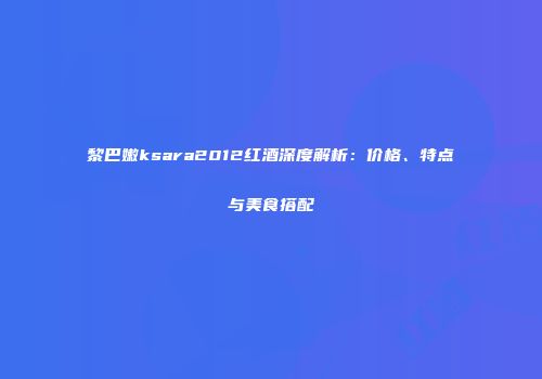 黎巴嫩ksara2012红酒深度解析：价格、特点与美食搭配