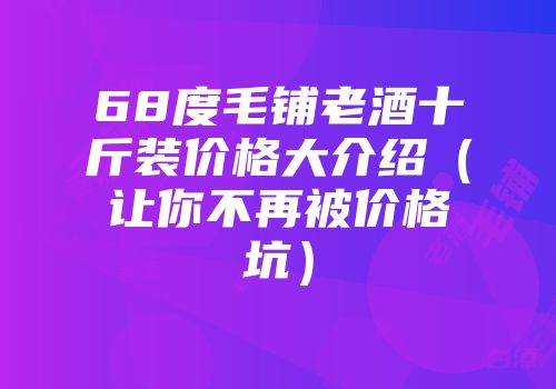68度毛铺老酒十斤装价格大介绍（让你不再被价格坑）